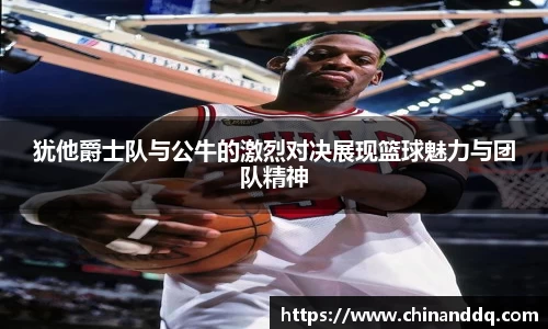 犹他爵士队与公牛的激烈对决展现篮球魅力与团队精神