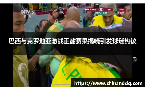巴西与克罗地亚激战正酣赛果揭晓引发球迷热议